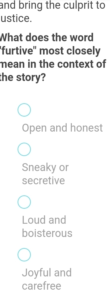 and bring the culprit to 
ustice.
What does the word
'furtive" most closely
mean in the context of
the story?
Open and honest
Sneaky or
secretive
Loud and
boisterous
Joyful and
carefree