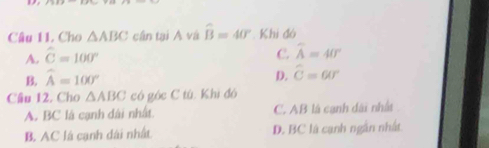 Cho △ ABC cân tại A và widehat B=40° Khi đó
A. widehat C=100° c widehat A=40°
B. widehat A=100° D. widehat C=60°
Câu 12. Cho △ ABC có góc C tú. Khì đó
A. BC là cạnh dài nhất. C. AB là cạnh dài nhất
B. AC là cạnh dài nhất D. BC là cạnh ngân nhất