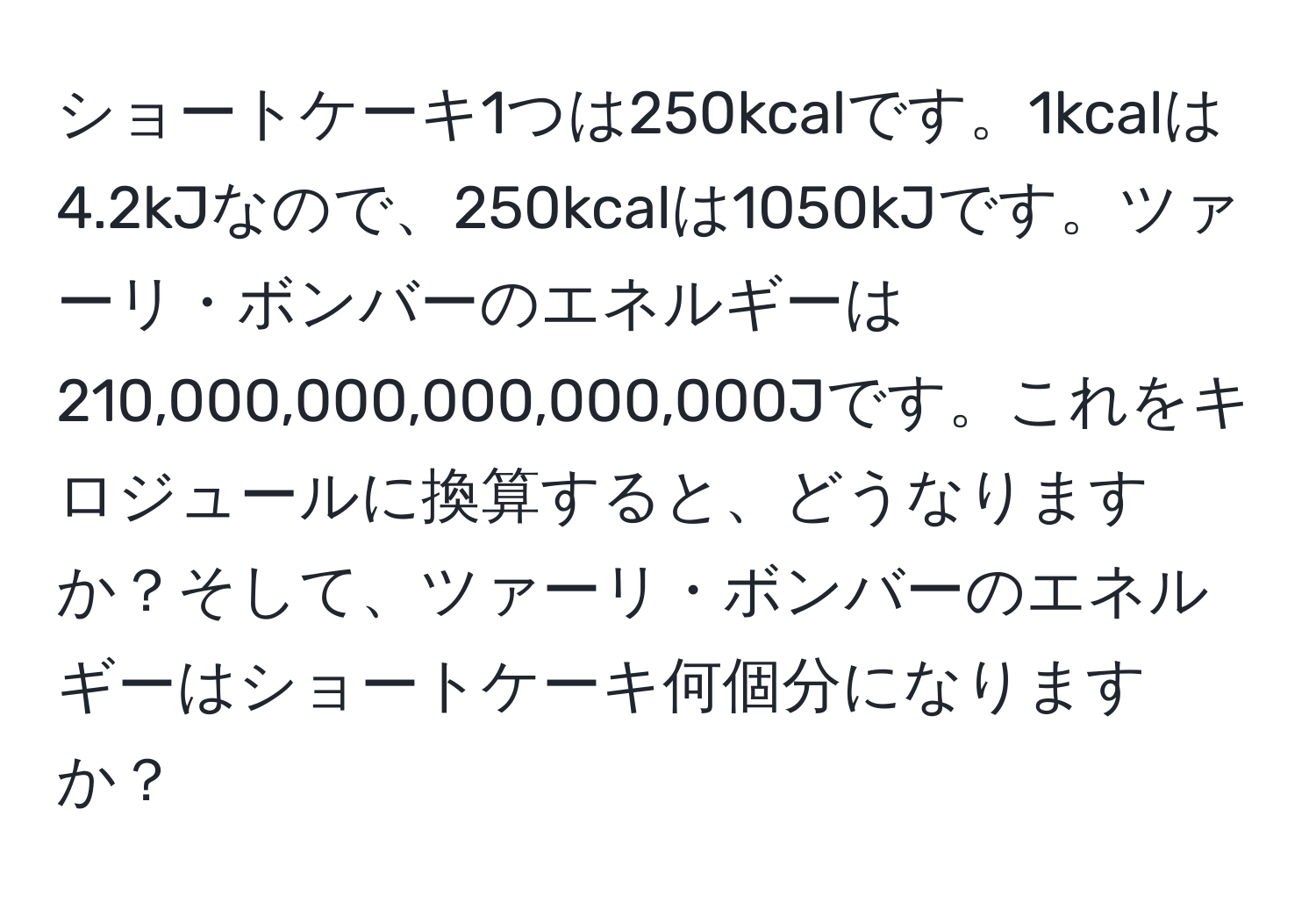 ショートケーキ1つは250kcalです。1kcalは4.2kJなので、250kcalは1050kJです。ツァーリ・ボンバーのエネルギーは210,000,000,000,000,000Jです。これをキロジュールに換算すると、どうなりますか？そして、ツァーリ・ボンバーのエネルギーはショートケーキ何個分になりますか？