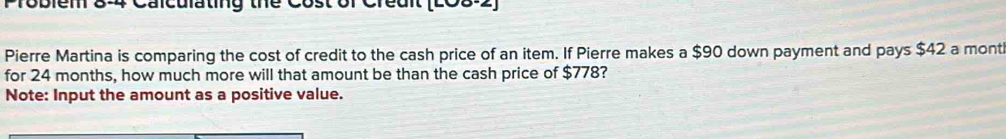 Problem 8-4 Calculating the Cost of Creait (LC8-2) 
Pierre Martina is comparing the cost of credit to the cash price of an item. If Pierre makes a $90 down payment and pays $42 a mont 
for 24 months, how much more will that amount be than the cash price of $778? 
Note: Input the amount as a positive value.