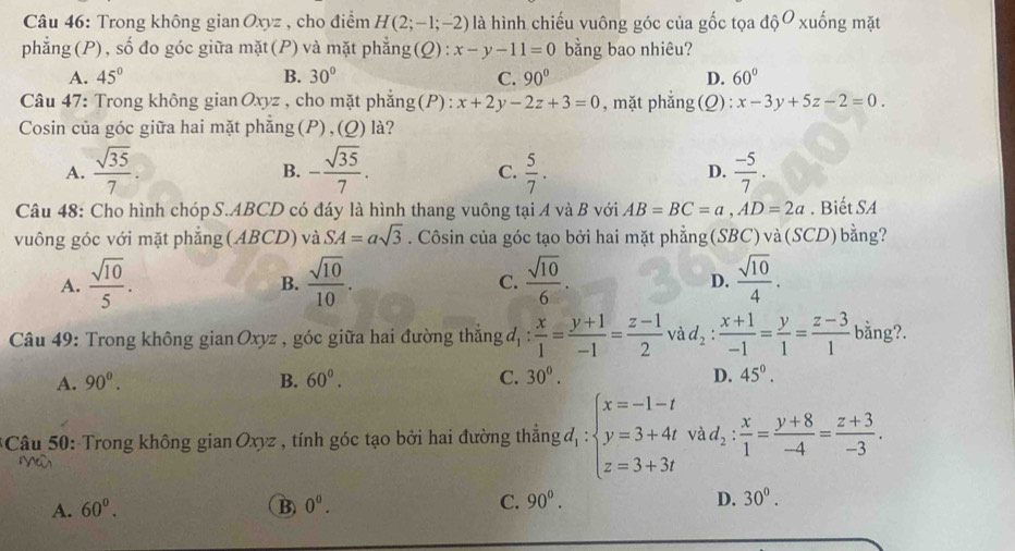 Trong không gian Oxyz , cho điểm H(2;-1;-2) là hình chiếu vuông góc của gốc tọa dhat ?^O xuống mặt
phẳng (P), số đo góc giữa mặt (P) và mặt phẳng ):x-y-11=0 bằng bao nhiêu?
A. 45° B. 30° C. 90° D. 60°
Câu 47: Trong không gian Oxyz , cho mặt phẳng(P) : x+2y-2z+3=0 , mặt phẳng(Q): x-3y+5z-2=0.
Cosin của góc giữa hai mặt phẳng (P), (Q) là?
A.  sqrt(35)/7 . - sqrt(35)/7 .  5/7 . D.  (-5)/7 .
B.
C.
Câu 48: Cho hình chóp S.ABCD có đáy là hình thang vuông tại A và B với AB=BC=a,AD=2a. Biết SA
vuông góc với mặt phẳng (ABCD) và SA=asqrt(3). Côsin của góc tạo bởi hai mặt phẳng(SBC) và(SCD) bằng?
A.  sqrt(10)/5 .  sqrt(10)/10 . C.  sqrt(10)/6 . D.  sqrt(10)/4 .
B.
Câu 49: Trong không gian Oxyz , góc giữa hai đường thắng đ  x/1 = (y+1)/-1 = (z-1)/2  và lambda _2 : (x+1)/-1 = y/1 = (z-3)/1  bằng?.
A. 90^o. B. 60°. C. 30^(0^ D. 45^circ).
* Câu 50: Trong không gian Oxyz , tính góc tạo bởi hai đường thẳng đ : beginarrayl x=-1-t y=3+4t z=3+3tendarray. và d_2: x/1 = (y+8)/-4 = (z+3)/-3 .
A. 60^0. B) 0^0. C. 90°. D. 30°.