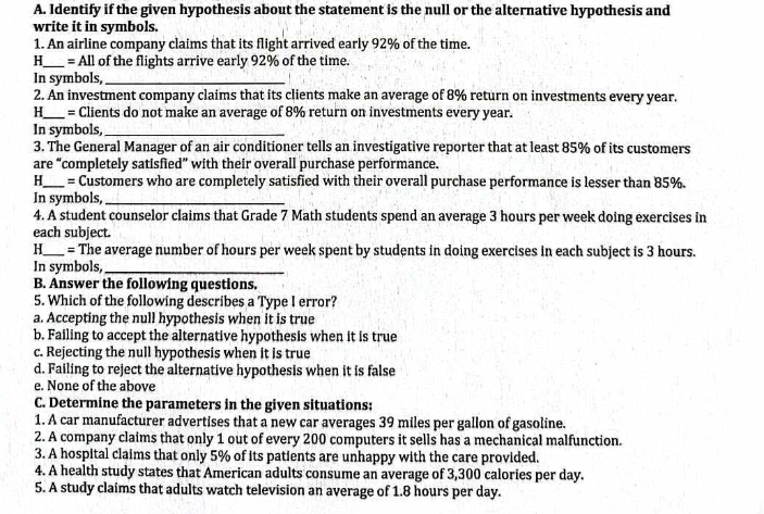 Identify if the given hypothesis about the statement is the null or the alternative hypothesis and
write it in symbols.
1. An airline company claims that its flight arrived early 92% of the time.
H_ = All of the flights arrive early 92% of the time.
In symbols,_
2. An investment company claims that its clients make an average of 8% return on investments every year.
H_ = Clients do not make an average of 8% return on investments every year.
In symbols,_
3. The General Manager of an air conditioner tells an investigative reporter that at least 85% of its customers
are “completely satisfied” with their overall purchase performance.
H_ = Customers who are completely satisfied with their overall purchase performance is lesser than 85%.
In symbols,_
4. A student counselor claims that Grade 7 Math students spend an average 3 hours per week doing exercises in
each subject
H_  = The average number of hours per week spent by students in doing exercises in each subject is 3 hours.
In symbols,_
B. Answer the following questions.
5. Which of the following describes a Type I error?
a. Accepting the null hypothesis when it is true
b. Failing to accept the alternative hypothesis when it is true
c. Rejecting the null hypothesis when it is true
d. Failing to reject the alternative hypothesis when it is false
e. None of the above
C. Determine the parameters in the given situations:
1. A car manufacturer advertises that a new car averages 39 miles per gallon of gasoline.
2. A company claims that only 1 out of every 200 computers it sells has a mechanical malfunction.
3. A hospital claims that only 5% of its patients are unhappy with the care provided.
4. A health study states that American adults consume an average of 3,300 calories per day.
5. A study claims that adults watch television an average of 1.8 hours per day.