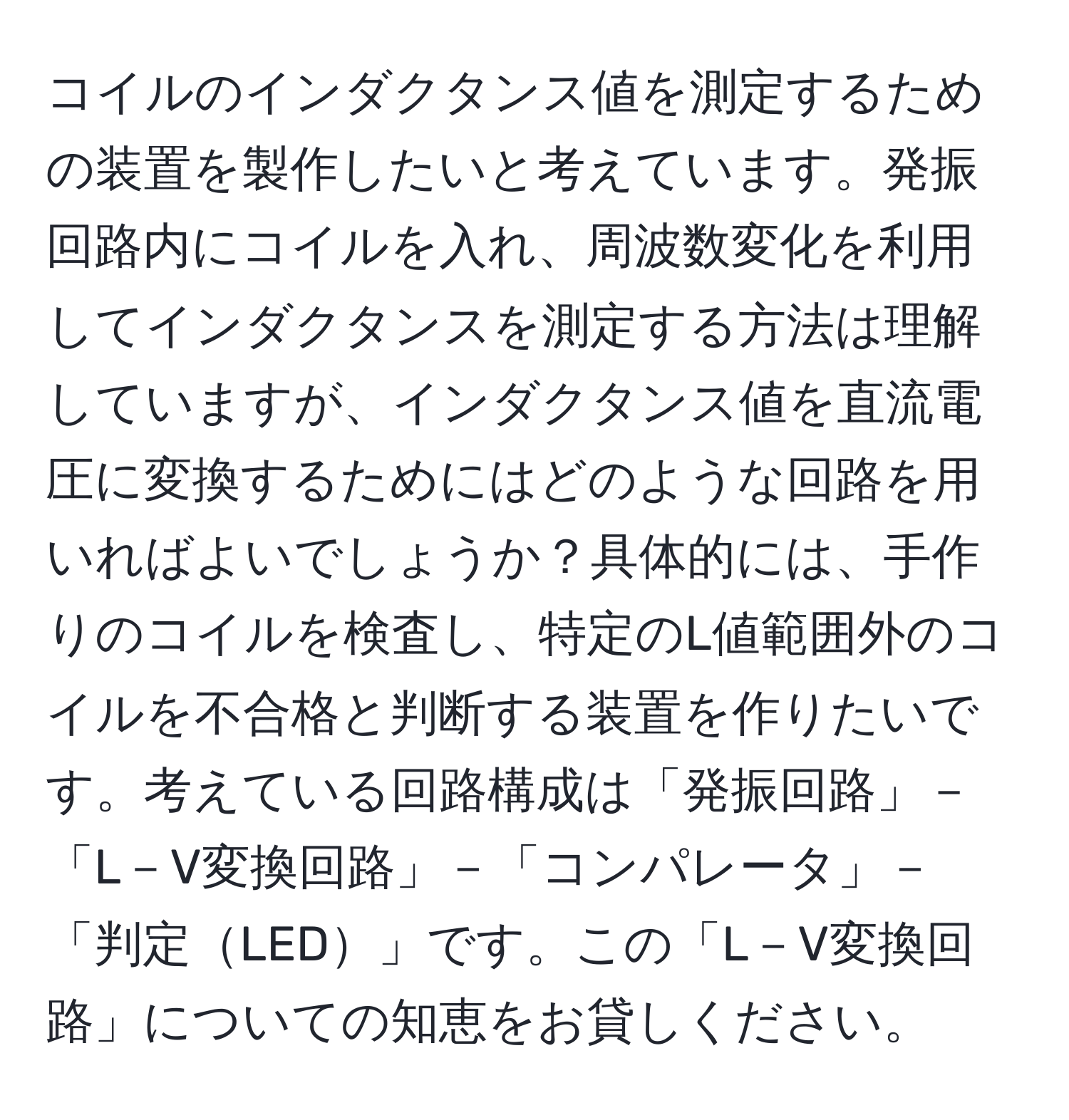 コイルのインダクタンス値を測定するための装置を製作したいと考えています。発振回路内にコイルを入れ、周波数変化を利用してインダクタンスを測定する方法は理解していますが、インダクタンス値を直流電圧に変換するためにはどのような回路を用いればよいでしょうか？具体的には、手作りのコイルを検査し、特定のL値範囲外のコイルを不合格と判断する装置を作りたいです。考えている回路構成は「発振回路」－「L－V変換回路」－「コンパレータ」－「判定LED」です。この「L－V変換回路」についての知恵をお貸しください。