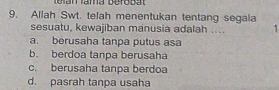 teran lama berobat
9. Allah Swt. telah menentukan tentang segala
sesuatu, kewajiban manusia adalah .... 1
a. berusaha tanpa putus asa
b. berdoa tanpa berusaha
c. berusaha tanpa berdoa
d. pasrah tanpa usaha