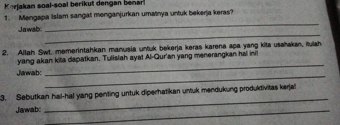 Kerjakan soal-soal berikut dengan benar! 
1. Mengapa Islam sangat menganjurkan umatnya untuk bekerja keras? 
_ 
Jawab: 
_ 
2. Allah Swt. memerintahkan manusia untuk bekerja keras karena apa yang kita usahakan, itulah 
_ 
yang akan kita dapatkan. Tulislah ayat Al-Qur'an yang menerangkan hal ini! 
_ 
Jawab: 
_ 
3. Sebutkan hal-hal yang penting untuk diperhatikan untuk mendukung produktivitas kerja! 
Jawab:_