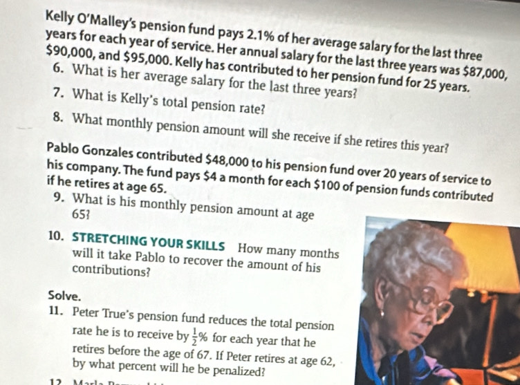 Kelly O ) 'Malley's pension fund pays 2.1% of her average salary for the last three
years for each year of service. Her annual salary for the last three years was $87,000,
$90,000, and $95,000. Kelly has contributed to her pension fund for 25 years. 
6. What is her average salary for the last three years? 
7. What is Kelly's total pension rate? 
8. What monthly pension amount will she receive if she retires this year? 
Pablo Gonzales contributed $48,000 to his pension fund over 20 years of service to 
his company. The fund pays $4 a month for each $100 of pension funds contributed 
if he retires at age 65. 
9. What is his monthly pension amount at age
65  
10. STRETCHING YOUR SKILLS How many months
will it take Pablo to recover the amount of his 
contributions? 
Solve. 
11. Peter True’s pension fund reduces the total pension 
rate he is to receive by  1/2 % for each year that he 
retires before the age of 67. If Peter retires at age 62, 
by what percent will he be penalized? 
11