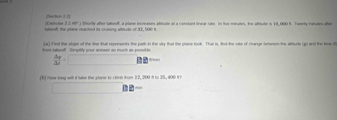 [Section 2.2] 
(Exercise 2.246°) Shortly after takeoff, a plane increases altitude at a constant linear rate. In five minutes, the altitude is 10,000 ft. Twenly minutes after 
takeoff, the plane reached its cruising altitude of 32, 500 ft
(a) Find the slope of the line that represents the path in the sky that the plane took. That is, find the rate of change between the altitude (y) and the time (f 
from takeoff. Simplify your answer as much as possible
 △ y/△ t =□ W'min 
(6) How long will it take the plane to climb from 12, 200 ft to 25, 400 ft? 
□ 8 min