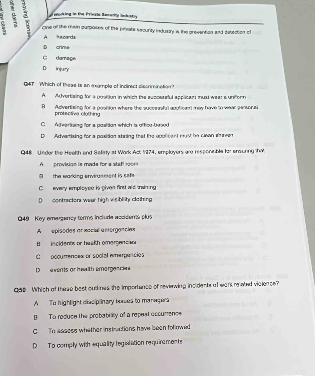 Working in the Private Security Industry
One of the main purposes of the private security industry is the prevention and detection of
A hazards
B crime
C damage
D injury
Q47 Which of these is an example of indirect discrimination?
A Advertising for a position in which the successful applicant must wear a uniform
B Advertising for a position where the successful applicant may have to wear personal
protective clothing
C Advertising for a position which is office-based
D Advertising for a position stating that the applicant must be clean shaven
Q48 Under the Health and Safety at Work Act 1974, employers are responsible for ensuring that
A provision is made for a staff room
B the working environment is safe
C every employee is given first aid training
D contractors wear high visibility clothing
Q49 Key emergency terms include accidents plus
A episodes or social emergencies
B incidents or health emergencies
C occurrences or social emergencies
D events or health emergencies
Q50 Which of these best outlines the importance of reviewing incidents of work related violence?
A To highlight disciplinary issues to managers
B To reduce the probability of a repeat occurrence
C To assess whether instructions have been followed
D To comply with equality legislation requirements