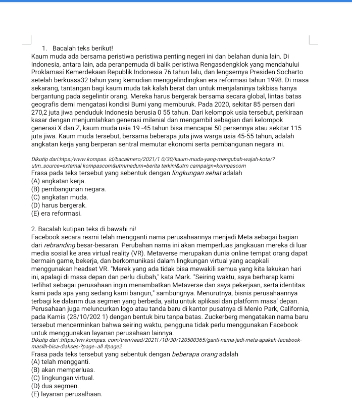 Bacalah teks berikut!
Kaum muda ada bersama peristiwa peristiwa penting negeri ini dan belahan dunia lain. Di
Indonesia, antara lain, ada peranpemuda di balik peristiwa Rengasdengklok yang mendahului
Proklamasí Kemerdekaan Republik Indonesia 76 tahun lalu, dan lengsernya Presiden Socharto
setelah berkuasa32 tahun yang kemudian menggelindingkan era reformasi tahun 1998. Di masa
sekarang, tantangan bagi kaum muda tak kalah berat dan untuk menjalaninya takbisa hanya
bergantung pada segelintir orang. Mereka harus bergerak bersama secara global, lintas batas
geografis demi mengatasi kondisi Bumi yang memburuk. Pada 2020, sekitar 85 persen dari
270,2 juta jiwa penduduk Indonesia berusia 0 55 tahun. Dari kelompok usia tersebut, perkiraan
kasar dengan menjumlahkan generasi milenial dan mengambil sebagian dari kelompok
generasi X dan Z, kaum muda usia 19 -45 tahun bisa mencapai 50 persennya atau sekitar 115
juta jiwa. Kaum muda tersebut, bersama beberapa juta jiwa warga usia 45-55 tahun, adalah
angkatan kerja yang berperan sentral memutar ekonomi serta pembangunan negara ini.
Dikutip dari:htps:/www.kompas. id/bacalmero/2021/1 0/30/kaum-muda-yang-mengubah-wajah-kota/?
utm_source=external kompascom&utmmedum=berita terkini&utm campaign=kompascom
Frasa pada teks tersebut yang sebentuk dengan lingkungan sehat adalah
(A) angkatan kerja.
(B) pembangunan negara.
(C) angkatan muda.
(D) harus bergerak.
(E) era reformasi.
2. Bacalah kutipan teks di bawahi ni!
Facebook secara resmi telah mengganti nama perusahaannya menjadi Meta sebagai bagian
dari rebranding besar-besaran. Perubahan nama ini akan memperluas jangkauan mereka di luar
media sosial ke area virtual reality (VR). Metaverse merupakan dunia online tempat orang dapat
bermain game, bekerja, dan berkomunikasi dalam lingkungan virtual yang acapkali
menggunakan headset VR. "Merek yang ada tidak bisa mewakili semua yang kita lakukan hari
ini, apalagi di masa depan dan perlu diubah," kata Mark. "Seiring waktu, saya berharap kami
terlihat sebagai perusahaan ingin menambatkan Metaverse dan saya pekerjaan, serta identitas
kami pada apa yang sedang kami bangun," sambungnya. Menurutnya, bisnis perusahaannya
terbagi ke dalanm dua segmen yang berbeda, yaitu untuk aplikasi dan platform masa' depan.
Perusahaan juga meluncurkan logo atau tanda baru di kantor pusatnya di Menlo Park, California,
pada Kamis (28/10/202 1) dengan bentuk biru tanpa batas. Zuckerberg mengatakan nama baru
tersebut mencerminkan bahwa seiring waktu, pengguna tidak perlu menggunakan Facebook
untuk menggunakan layanan perusahaan lainnya.
Dikutip dari :https:/ww.kompas. com/tren/read/2021I /10/30/120500365/ganti-nama-jadi-meta-apakah-facebook-
masilh-bisa-diakses-?page=all #page2
Frasa pada teks tersebut yang sebentuk dengan beberapa orang adalah
(A) telah mengganti.
(B) akan memperluas.
(C) lingkungan virtual.
(D dua segmen.
(E) layanan perusalhaan.