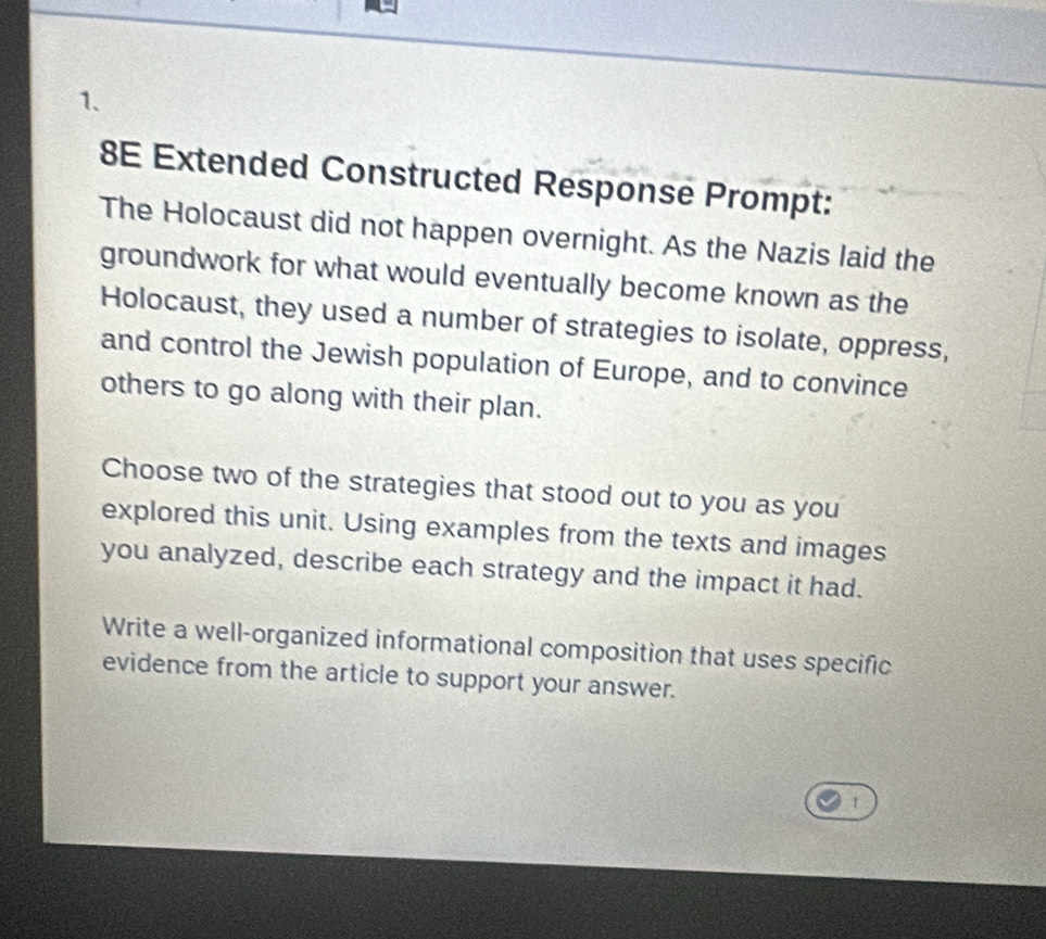 8E Extended Constructed Response Prompt: 
The Holocaust did not happen overnight. As the Nazis laid the 
groundwork for what would eventually become known as the 
Holocaust, they used a number of strategies to isolate, oppress, 
and control the Jewish population of Europe, and to convince 
others to go along with their plan. 
Choose two of the strategies that stood out to you as you 
explored this unit. Using examples from the texts and images 
you analyzed, describe each strategy and the impact it had. 
Write a well-organized informational composition that uses specific 
evidence from the article to support your answer. 
1