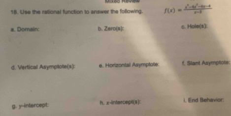 Moled Review 
18. Use the rational function to answer the following. f(x)= (x^4-4x^2-6x-4)/x-3 
a. Domain: b. Zero(s): c. Hole(s): 
d. Vertical Asymptote(s): e. Horizontal Asymptote: f. Slant Asymptote: 
g. y-intercept: h. x-intercept(s): i. End Behavior: