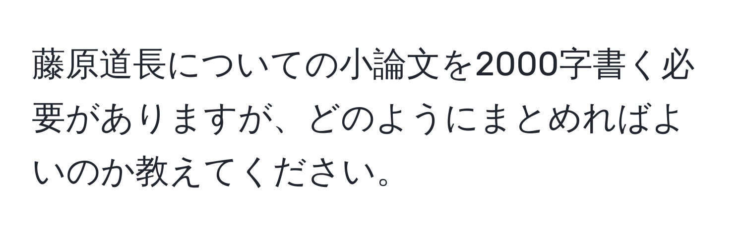 藤原道長についての小論文を2000字書く必要がありますが、どのようにまとめればよいのか教えてください。