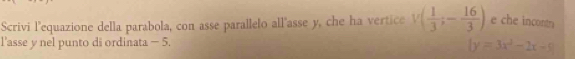 Scrivi l'equazione della parabola, con asse parallelo all'asse y, che ha vertice v( 1/3 ;- 16/3 ) e che incontr 
l'asse y nel punto di ordinata - 5.
|y=3x^2-2x-9|