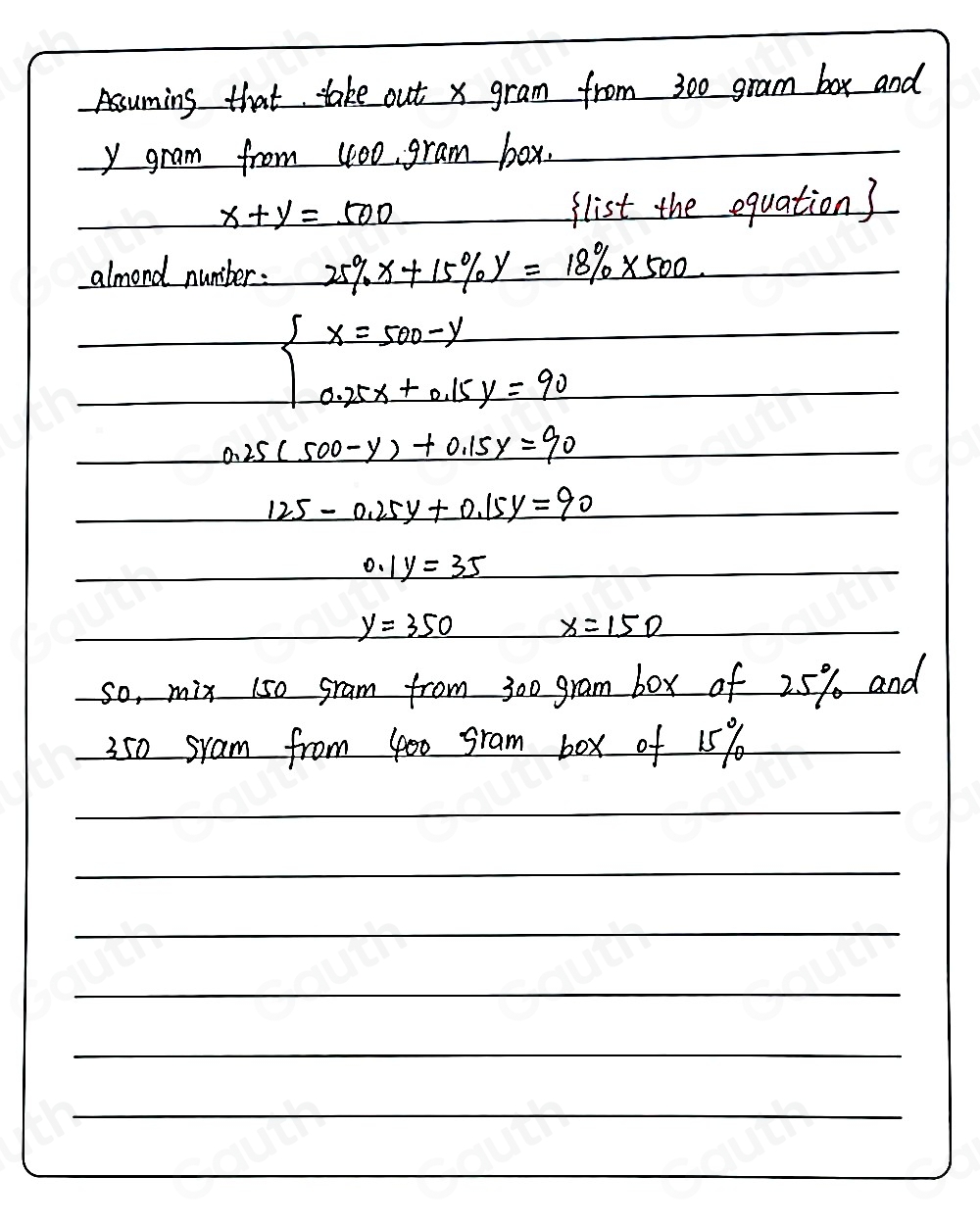 Assuming that take out x gram from 300 gram box and
y gram from 100 gram box.
x+y=500
flist the equation3 
almond number: 25% x+15% y=18% * 500
beginarrayl x=500-y 0.25x+0.15y=90endarray.
0.25(500-y)+0.15y=90
125-0.25y+0.15y=90
0.1y=35

_ y=350
x=150
so, mix 150 gram from 300 gram box of 25% and
350 sram from 400 gram box of 15%