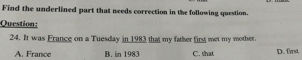 Find the underlined part that needs correction in the following question.
Question:
24. It was France on a Tuesday in 1983 that my father first met my mother.
A. France B. in 1983 C. that D. first