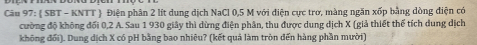  SBT - KNTT  Điện phân 2 lít dung dịch NaCl 0,5 M với điện cực trơ, màng ngăn xốp bằng dòng điện có 
cường độ không đối 0, 2 A. Sau 1 930 giây thì dừng điện phân, thu được dung dịch X (giả thiết thể tích dung dịch 
không đối). Dung dịch X có pH bằng bao nhiêu? (kết quả làm tròn đến hàng phần mười)