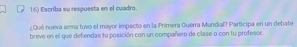 Escriba su respuesta en el cuadro. 
¿Qué nueva arma tuvo el mayor impacto en la Primera Guerra Mundial? Participa en un debate 
breve en el que defiendas tu posición con un compañero de clase o con tu profesor.