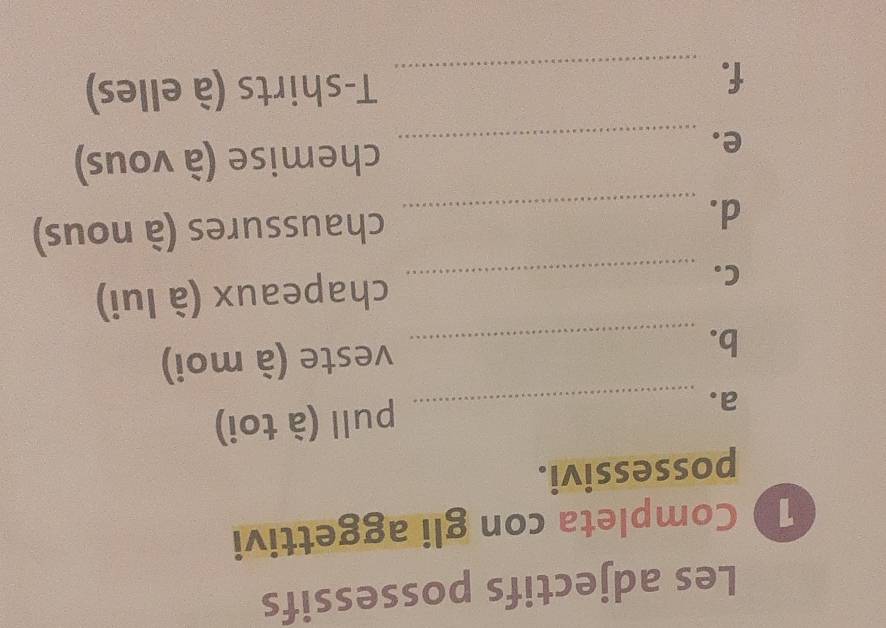 Les adjectifs possessifs 
1 Completa con gli aggettivi 
possessivi. 
a. _pull (à toi) 
b. _veste (à moi) 
C. _chapeaux (à lui) 
d. _chaussures (à nous) 
e._ 
chemise (à vous) 
f._ 
T-shirts (à elles)