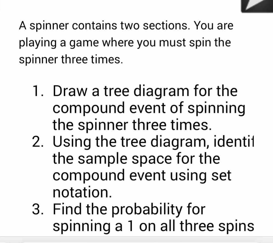 A spinner contains two sections. You are 
playing a game where you must spin the 
spinner three times. 
1. Draw a tree diagram for the 
compound event of spinning 
the spinner three times. 
2. Using the tree diagram, identi1 
the sample space for the 
compound event using set 
notation. 
3. Find the probability for 
spinning a 1 on all three spins