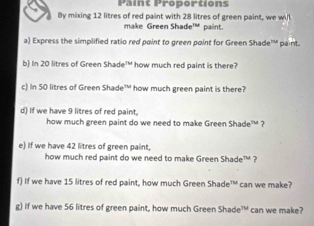 Paint Proportions 
By mixing 12 litres of red paint with 28 litres of green paint, we will 
make Green Shade™ paint. 
a) Express the simplified ratio red paint to green paint for Green Shade™ paint. 
b) In 20 litres of Green Shade™ how much red paint is there? 
c) In 50 litres of Green Shade™ how much green paint is there? 
d) If we have 9 litres of red paint, 
how much green paint do we need to make Green Shade™ ? 
e) If we have 42 litres of green paint, 
how much red paint do we need to make Green Shade™ ? 
f) If we have 15 litres of red paint, how much Green Shade™ can we make? 
g) If we have 56 litres of green paint, how much Green Shade □ can we make?