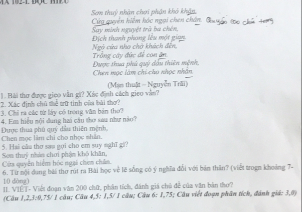 a 102 -L ĐQc H c 
Sơn thuỷ nhàn chơi phận khỏ khản. 
Cửa quyên hiệm hóc ngại chen chân. ở Éño c e 
Say minh nguyệt trà ba chén, 
Địch thanh phong lêu một gian. 
Ngô cửa nho chờ khách đền, 
Trồng cây đức để con ăn 
Được thua phú quý dầu thiên mệnh, 
Chen mọc làm chi cho nhọc nhăn. 
(Mạn thuật - Nguyễn Trãi) 
1. Bài thơ được gieo vân gì? Xác định cách gieo vân? 
2. Xác định chủ thể trữ tình của bài thơ? 
3. Chỉ ra các từ láy có trong văn bản thơ? 
4. Em hiều nội dung hai câu thơ sau như nào? 
Được thua phú quý dầu thiên mệnh, 
Chen mọc làm chi cho nhọc nhăn. 
5. Hai câu thơ sau gợi cho em suy nghĩ gì? 
Sơn thuỷ nhàn chơi phận khó khăn, 
Cửa quyên hiệm hóc ngại chen chân. 
6. Từ nội dung bài thơ rút ra Bài học về lẽ sống có ý nghĩa đối với bản thân? (viết trogn khoảng 7 - 
10 dòng) 
II. VIÉT- Viết đoạn văn 200 chữ, phân tích, đánh giá chủ đề của văn bản thơ? 
(Câu 1, 2, 3 : 0, 75 / 1 câu; Câu 4, 5 : 1, 5/ 1 câu; Câu 6: 1, 75; Câu viết đoạn phân tích, đánh giá: 3, 0)