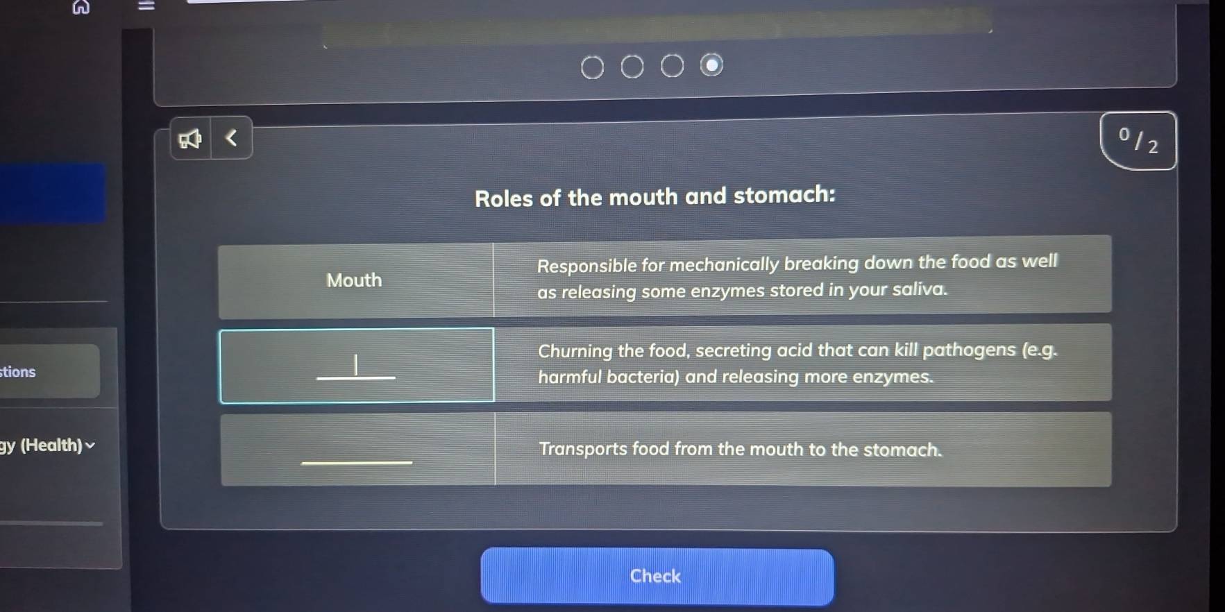 = 
0 12 
Roles of the mouth and stomach: 
Responsible for mechanically breaking down the food as well 
Mouth 
as releasing some enzymes stored in your saliva. 
Churning the food, secreting acid that can kill pathogens (e.c 1. 
tions _harmful bacteria) and releasing more enzymes. 
gy (Health)√ Transports food from the mouth to the stomach. 
Check