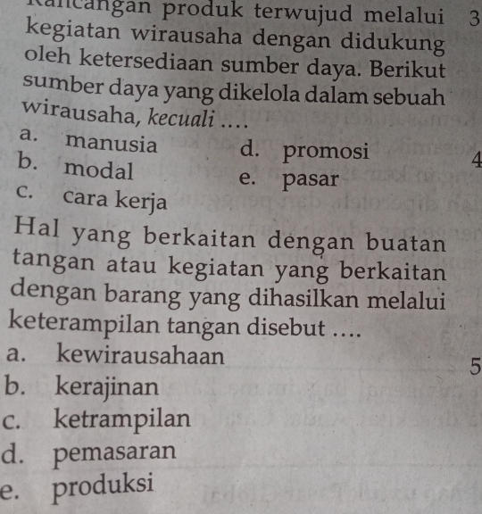 tancangan produk terwujud melalui 3
kegiatan wirausaha dengan didukung
oleh ketersediaan sumber daya. Berikut
sumber daya yang dikelola dalam sebuah
wirausaha, kecuali ....
a. manusia d. promosi 4
b. modal
e. pasar
c. cara kerja
Hal yang berkaitan dengan buatan
tangan atau kegiatan yang berkaitan
dengan barang yang dihasilkan melalui
keterampilan tangan disebut ....
a. kewirausahaan
5
b. kerajinan
c. ketrampilan
d. pemasaran
e. produksi