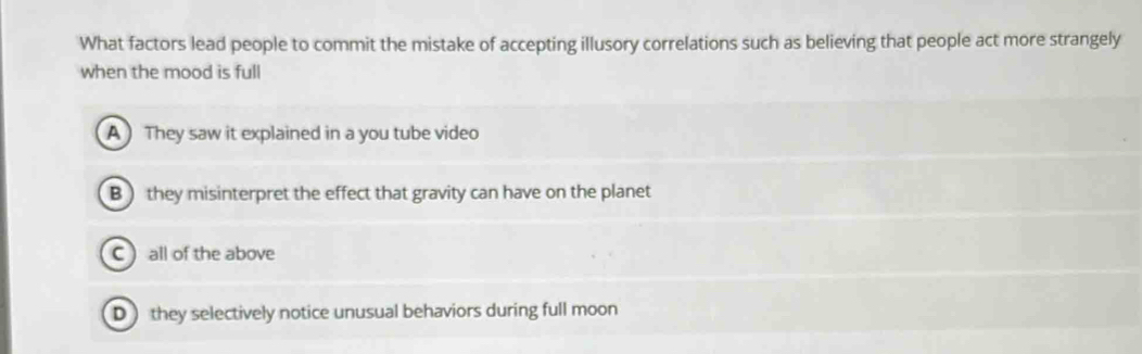 What factors lead people to commit the mistake of accepting illusory correlations such as believing that people act more strangely
when the mood is full
A They saw it explained in a you tube video
B ) they misinterpret the effect that gravity can have on the planet
C  all of the above
D)they selectively notice unusual behaviors during full moon