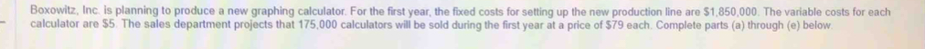Boxowitz, Inc. is planning to produce a new graphing calculator. For the first year, the fixed costs for setting up the new production line are $1,850,000. The variable costs for each 
calculator are $5. The sales department projects that 175,000 calculators will be sold during the first year at a price of $79 each. Complete parts (a) through (e) below