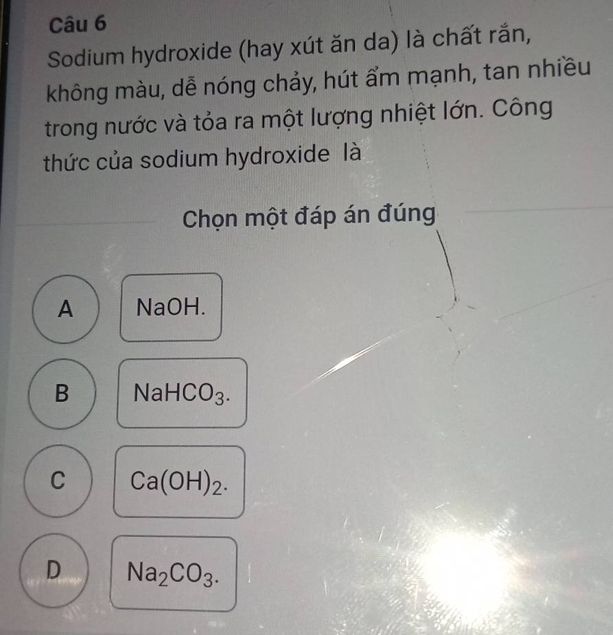 Sodium hydroxide (hay xút ăn da) là chất rắn,
không màu, dễ nóng chảy, hút ẩm mạnh, tan nhiều
trong nước và tỏa ra một lượng nhiệt lớn. Công
thức của sodium hydroxide là
Chọn một đáp án đúng
A NaOH.
B NaHCO_3.
C Ca(OH)_2.
D Na_2CO_3.