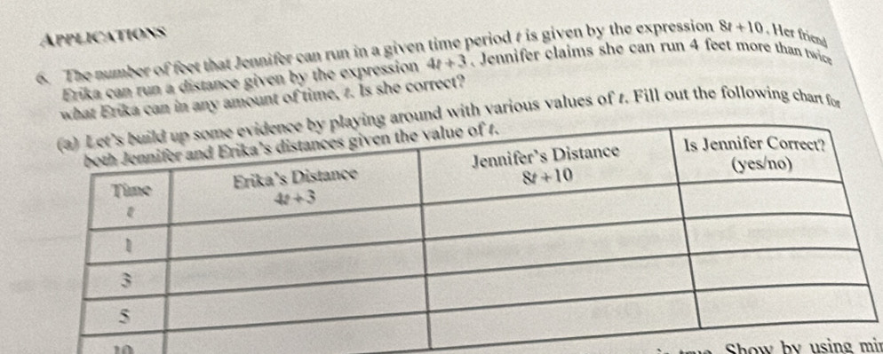 Applications
6. The number of feet that Jennifer can run in a given time period t is given by the expression 8t+10. Her friend
Erika can run a distance given by the expression 4t+3. Jennifer claims she can run 4 feet more than twice
what Erika can in any amount of time, z. Is she correct?
nd with various values of 1. Fill out the following chart for
10  Show by using mir