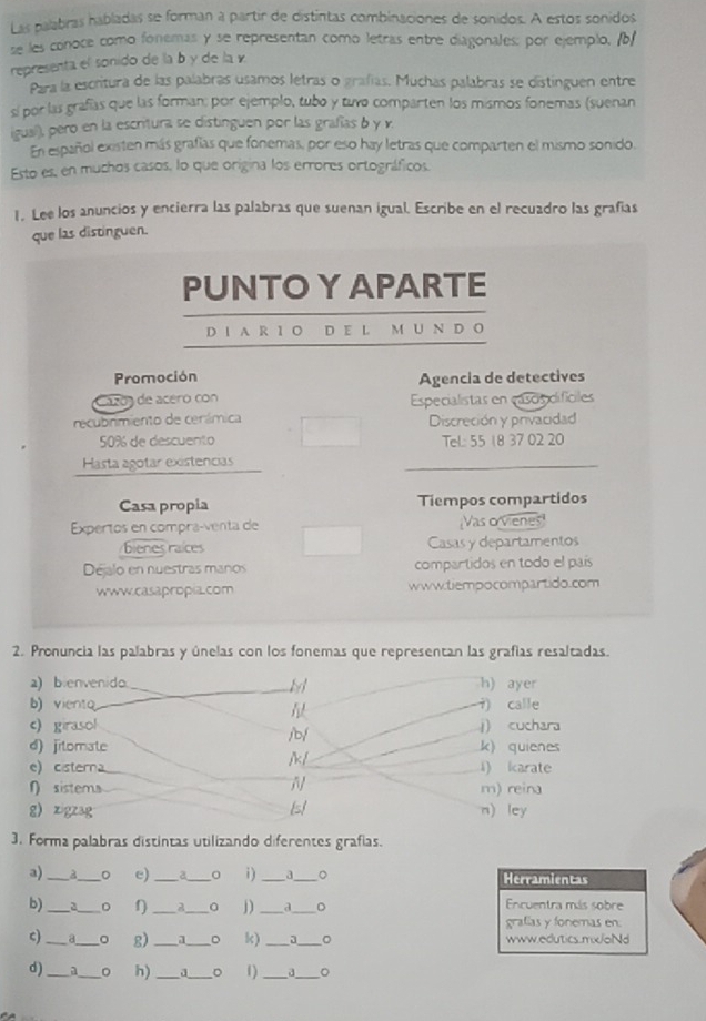 Las palabras habladas se forman a partir de distintas combinaciones de sonidos. A estos sonidos
se les conoce como fonemas y se representan como letras entre diagonales: por ejemplo, /b/
representa el sonido de la b y de la γ
Para la escritura de las palabras usamos letras o grafías. Muchas palabras se distinguen entre
sí por las grafías que las forman: por ejemplo, tubo y tuvo comparten los mismos fonemas (suenan
igual), pero en la escritura se distinguen por las grafías b y v.
En español existen más grafías que fonemas, por eso hay letras que comparten el mismo sonido.
Esto es, en muchos casos, lo que origina los errores ortográficos.
1. Lee los anuncios y encierra las palabras que suenan igual. Escribe en el recuadro las grafías
que las distinguen.
Promoción Agencia de detectives
Cazóa de acero con
recubnmiento de cerámica Especialistas en cascisidifíciles
Discreción y privacidad
50% de descuento Tel: 55 18 37 02 20
Hasta agotar existencias
Casa propia Tiempos compartidos
Expertos en compra-venta de Vas o vienes!
bienes raices Casas y departamentos
Déjalo en nuestras manos compartidos en todo el país
www.casapropia.com www.tiempocompartido.com
2. Pronuncia las palabras y únelas con los fonemas que representan las grafías resaltadas.
a) bienvenido h) ayer
b  viento 7) calle
c)girasol /b/ j) cuchara
d) jitomate k) quienes
//
e) cisterna i) karate
n sistema m) reina
g  zigzag ls! n) ley
3. Forma palabras distintas utilizando diferentes grafías.
a) _a_ 。 e) __i) __。 Herramientas
b) _2_ 。 f) _a_ a j) _3_ D Encuentra más sobre
grafías y fonemas en.
c) _d_ g) _  _D k) __。 www.edutics.mx/oNd
d) _a_ 。 h) __。 1)_ a _。