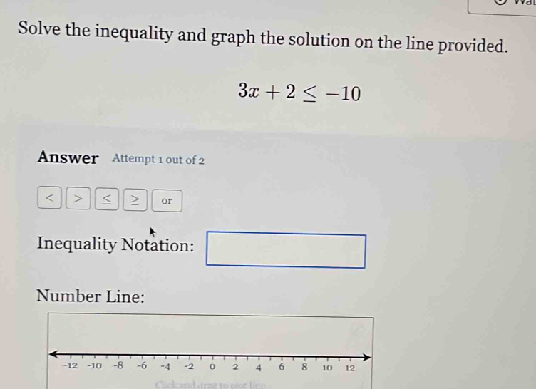 Solve the inequality and graph the solution on the line provided.
3x+2≤ -10
Answer Attempt 1 out of 2 
< > > or 
Inequality Notation: 
Number Line: