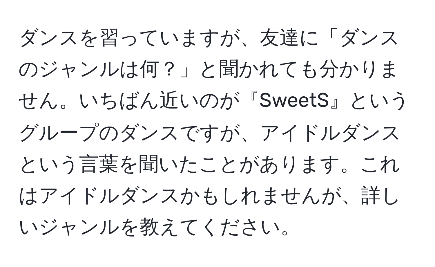 ダンスを習っていますが、友達に「ダンスのジャンルは何？」と聞かれても分かりません。いちばん近いのが『SweetS』というグループのダンスですが、アイドルダンスという言葉を聞いたことがあります。これはアイドルダンスかもしれませんが、詳しいジャンルを教えてください。