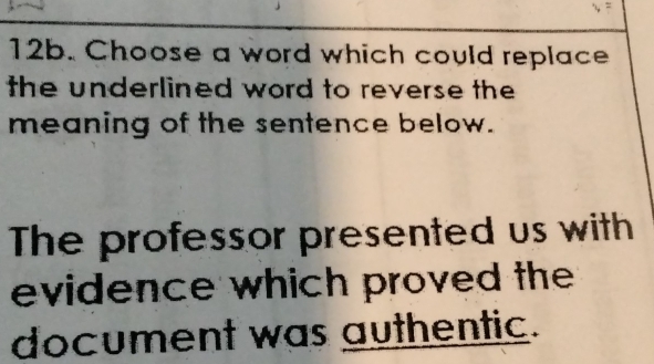 Choose a word which could replace 
the underlined word to reverse the 
meaning of the sentence below. 
The professor presented us with 
evidence which proved the 
document was authentic.