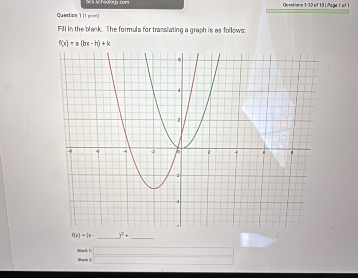 bcs.schoology.com Questions 1-10 of 10 | Page 1 of 1 
Question 1 (1 point) 
Fill in the blank. The formula for translating a graph is as follows:
f(x)=a(bx-h)+k
f(x)=(x- _  )^2+ _ 
Blank 1 □ □ 
Blank 2: □