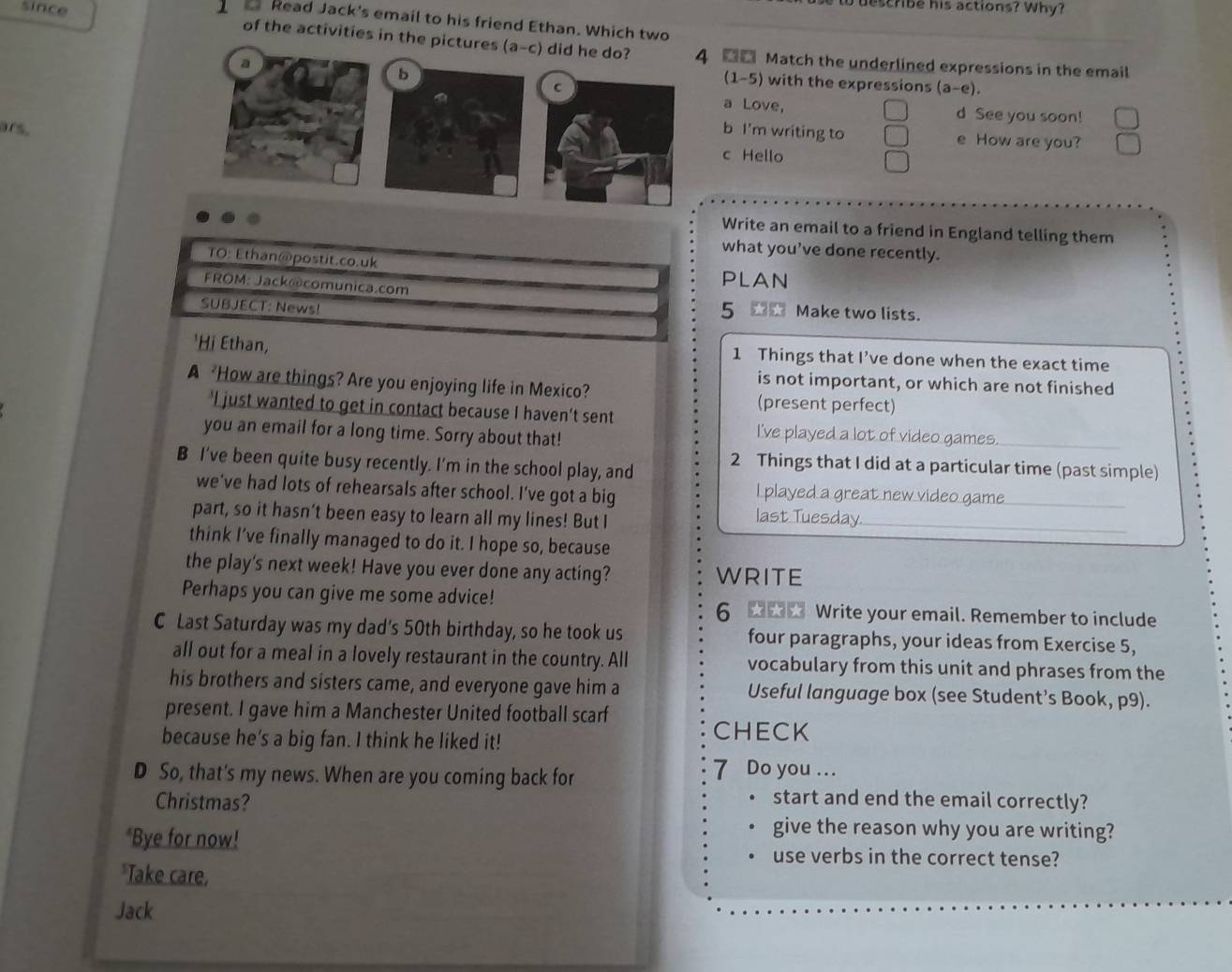 describe his actions? Why?
Read Jack's email to his friend Ethan. Which two
since of the activities in the pictures (a-c) did he do? 4 ■■ Match the underlined expressions in the email
a
b
(1-5) with the expressions (a-e).
a Love, d See you soon!
ars. b I'm writing to e How are you?
c Hello
Write an email to a friend in England telling them
what you’ve done recently.
TO: Ethan@postit.co.uk PLAN
FROM: Jack@comunica.com 5 * * Make two lists.
SUBJECT: News!
'Hị Ethan, 1 Things that I’ve done when the exact time
is not important, or which are not finished
A How are things? Are you enjoying life in Mexico? (present perfect)
'I just wanted to get in contact because I haven’t sent
you an email for a long time. Sorry about that!
I've played a lot of video games._
B I’ve been quite busy recently. I'm in the school play, and 2 Things that I did at a particular time (past simple)
we've had lots of rehearsals after school. I've got a big I played a great new video game_
part, so it hasn’t been easy to learn all my lines! But I
last Tuesday._
think I’ve finally managed to do it. I hope so, because
the play's next week! Have you ever done any acting? WRITE
Perhaps you can give me some advice! 6 ★ Write your email. Remember to include
C Last Saturday was my dad's 50th birthday, so he took us four paragraphs, your ideas from Exercise 5,
all out for a meal in a lovely restaurant in the country. All vocabulary from this unit and phrases from the
his brothers and sisters came, and everyone gave him a Useful language box (see Student’s Book, p9).
present. I gave him a Manchester United football scarf
because he's a big fan. I think he liked it!
CHECK
D So, that's my news. When are you coming back for
7 Do you ...
Christmas?
start and end the email correctly?
give the reason why you are writing?
*Bye for now! use verbs in the correct tense?
*Take care,
Jack