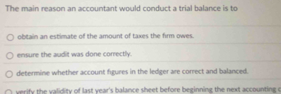 The main reason an accountant would conduct a trial balance is to
obtain an estimate of the amount of taxes the firm owes.
ensure the audit was done correctly.
determine whether account figures in the ledger are correct and balanced.
verify the validity of last year's balance sheet before beginning the next accounting c