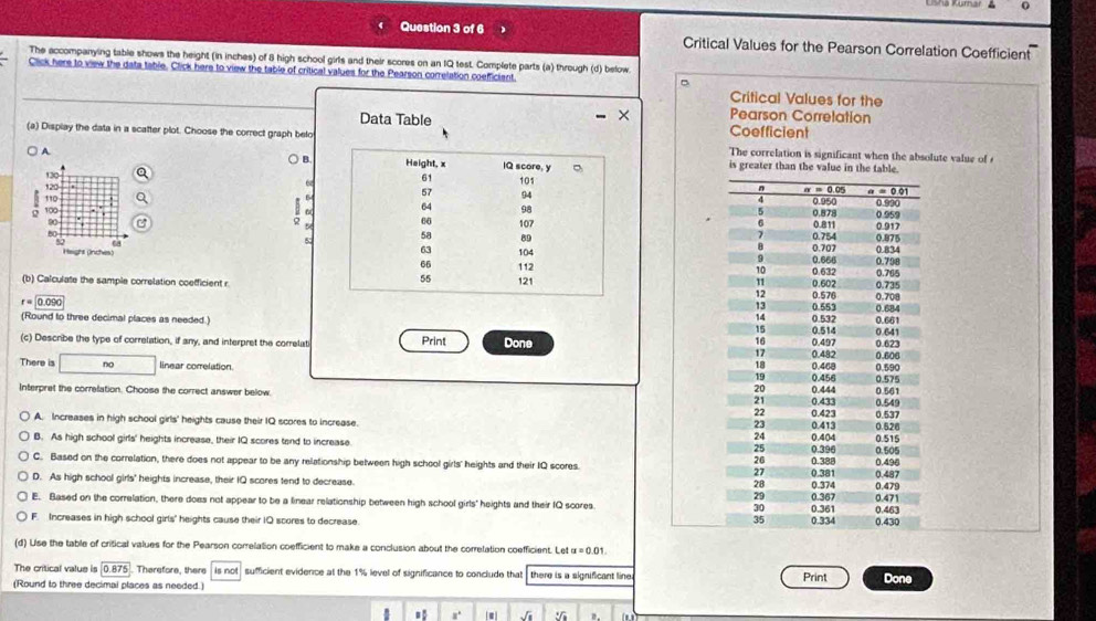 Critical Values for the Pearson Correlation Coefficient
The accompanying table shows the height (in inches) of 8 high school girls and their scores on an IQ test. Complete parts (a) through (d) below
Click here to view the data table. Click here to view the table of critical values for the Pearson correlation coefficiant
Critical Values for the
Pearson Corretation
Data Table Coefficient
(a) Display the data in a scafter plot. Choose the correct graph beloThe correlation is significant when the absolute value of 
B
A  is greater than the value 
6
 
  
G
  
 
 
 
(b) Calculate the sample correlation coefficient r

r=0.090
(Round to three decimal places as needed.) 
(c) Describe the type of correlation, if any, and interpret the correlati Print Done 
There is □ no linear correlation. 
Interpret the correfation. Choose the correct answer below.
A. Increases in high school girls' heights cause their IQ scores to increase.
B. As high school girls' heights increase, their IQ scores tand to increase.
C. Based on the correlation, there does not appear to be any relationship between high school girls' heights and their IQ scores.
D. As high school girls' heights increase, their IQ scores tend to decrease.
E. Based on the correlation, there does not appear to be a linear relationship between high school girls' heights and their IQ scores
F. Increases in high school girls' heights cause their IQ scores to decrease. 
(d) Use the table of critical values for the Pearson correlation coefficient to make a conclusion about the correlation coefficient. Let
The critical value is 0.875. Therefore, there is not sufficient evidence at the 1% level of significance to conclude that there is a significant line
(Round to three decimal places as needed.) Print Done
,. √i