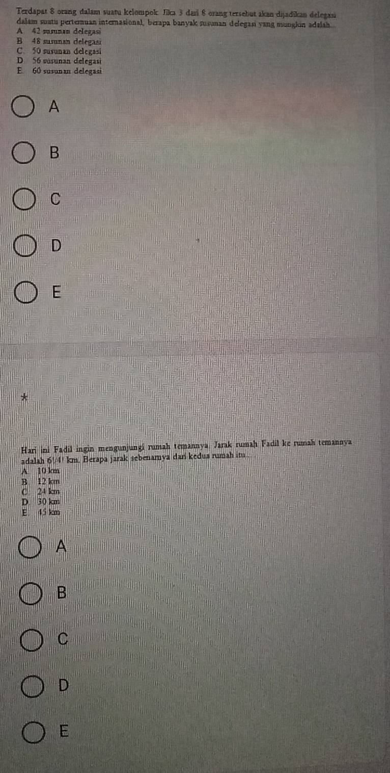 Terdapat 8 orang dalam suatu kelompok Jikı 3 dari 8 orang tersebut akan dijadikan delegasi
dalam suatu perteruan internasional, berapa banyak susunan delegasi yang mungkin adalah.
A 42 susunan delegas
B 48 susunan delegasi
C. 50 susunan delegasi
D 56 susunan delegasi
E 60 susunan delegasi
A
B
C
D
E
*
Hari ini Fadil ingin mengunjungí rumah temannya, Jarak rumaḥ Fadil ke rumah temannya
adalah 6!/4! km. Berapa jarak sebenamya dan kedua rumah itu..
A 10 km
B 12 km
C 24 km
D. 30 km
E 45 km
A
B
C
D
E