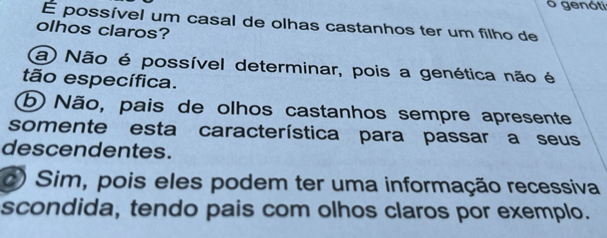 genóti
É possível um casal de olhas castanhos ter um filho de
olhos claros?
a Não é possível determinar, pois a genética não é
tão específica.
b) Não, pais de olhos castanhos sempre apresente
somente esta característica para passar a seus
descendentes.
o) Sim, pois eles podem ter uma informação recessiva
scondida, tendo pais com olhos claros por exemplo.