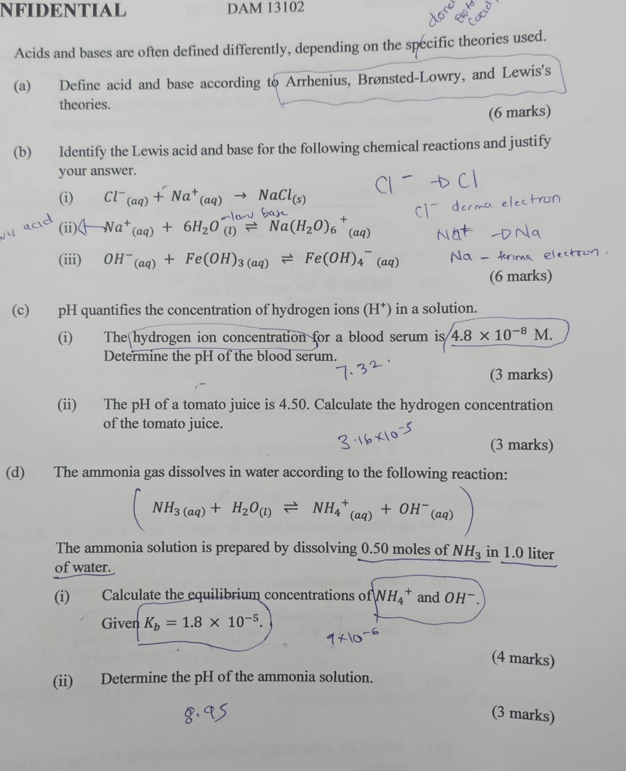 NFIDENTIAL DAM 13102
Acids and bases are often defined differently, depending on the specific theories used. 
(a) Define acid and base according to Arrhenius, Brønsted-Lowry, and Lewis's 
theories. 
(6 marks) 
(b) Identify the Lewis acid and base for the following chemical reactions and justify 
your answer. 
(i) Cl^-_(aq)+Na^+_(aq)to NaCl_(s)
(ii) (-Na^+(aq)+6H_2O_((l))^(to)Na(H_2O)_6^(+(aq)
(iii) OH^-)_(aq)+Fe(OH)_3(aq)leftharpoons Fe(OH)_4^(-(aq)
(6 marks) 
(c) pH quantifies the concentration of hydrogen ions (H*) in a solution. 
(i) The hydrogen ion concentration for a blood serum is 4.8* 10^-8)M. 
Determine the pH of the blood serum. 
(3 marks) 
(ii) The pH of a tomato juice is 4.50. Calculate the hydrogen concentration 
of the tomato juice. 
(3 marks) 
(d) The ammonia gas dissolves in water according to the following reaction:
(NH_3(aq)+H_2O_(l)leftharpoons NH_4^(+(aq)+OH^-)(aq))
The ammonia solution is prepared by dissolving 0.50 moles of NH_3 in 1.0 liter
of water. 
(i) Calculate the equilibrium concentrations of NH_4^(+ and OHˉ . 
Given K_b)=1.8* 10^(-5). 
(4 marks) 
(ii) Determine the pH of the ammonia solution. 
(3 marks)