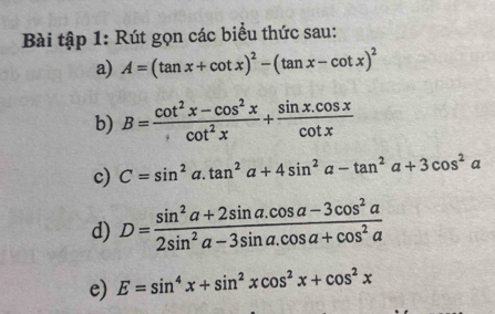 Bài tập 1: Rút gọn các biểu thức sau: 
a) A=(tan x+cot x)^2-(tan x-cot x)^2
b) B= (cot^2x-cos^2x)/cot^2x + (sin x.cos x)/cot x 
c) C=sin^2a.tan^2a+4sin^2a-tan^2a+3cos^2a
d) D= (sin^2a+2sin a.cos a-3cos^2a)/2sin^2a-3sin a.cos a+cos^2a 
e) E=sin^4x+sin^2xcos^2x+cos^2x