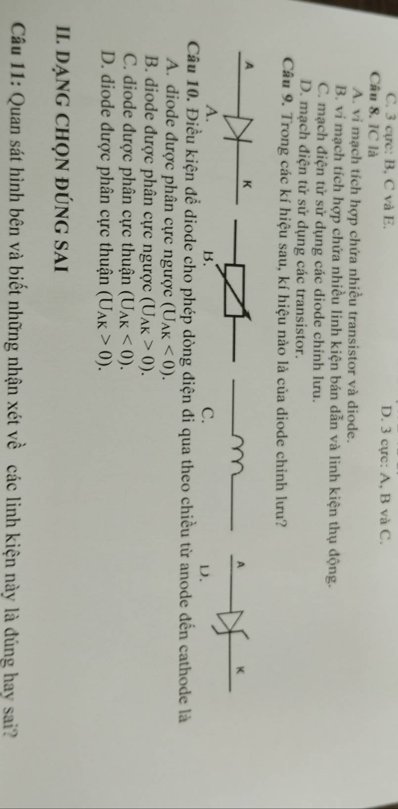 C. 3 cực: B. C và E. D. 3 cực: A, B và C.
Câu 8. IC là
A. vi mạch tích hợp chứa nhiều transistor và diode.
B. vi mạch tích hợp chứa nhiều linh kiện bán dẫn và linh kiện thụ động.
C. mạch điện tử sử dụng các diode chỉnh lưu.
D. mạch điện tử sử dụng các transistor.
Câu 9. Trong các kí hiệu sau, kí hiệu nào là của diode chỉnh lưu?
A
K
B.
C.
D.
Câu 10. Điều kiện để diode cho phép dòng điện đi qua theo chiều từ anode đến cathode là
A. diode được phân cực ngược (U_AK<0). 
B. diode được phân cực ngược (U_AK>0).
C. diode được phân cực thuận (U_AK<0).
D. diode được phân cực thuận (U_AK>0). 
II. DẠNG CHQN ĐÚNG SAI
Câu 11: Quan sát hình bên và biết những nhận xét về các linh kiện này là đúng hay sai?