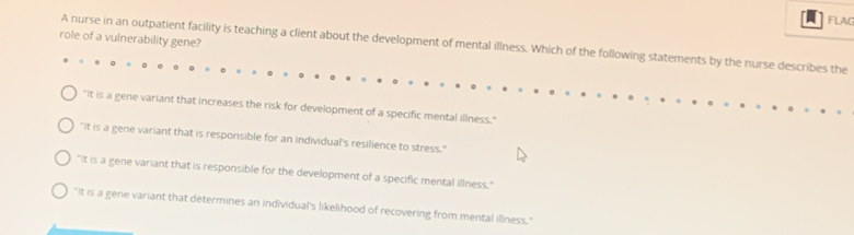 FLAG
role of a vulnerability gene?
A nurse in an outpatient facility is teaching a client about the development of mental illness. Which of the following statements by the nurse describes the
"It is a gene variant that increases the risk for development of a specific mental illness."
"It is a gene variant that is responsible for an individual's resilience to stress."
"It is a gene variant that is responsible for the development of a specific mental illness."
"It is a gene variant that determines an individual's likelihood of recovering from mental illness."