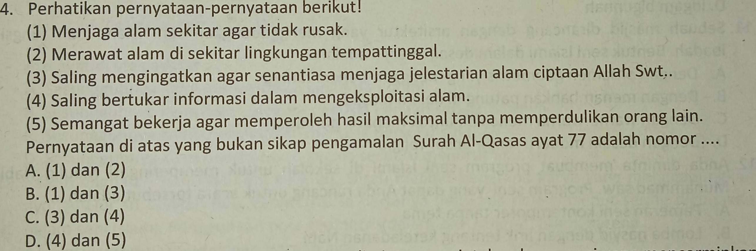 Perhatikan pernyataan-pernyataan berikut!
(1) Menjaga alam sekitar agar tidak rusak.
(2) Merawat alam di sekitar lingkungan tempattinggal.
(3) Saling mengingatkan agar senantiasa menjaga jelestarian alam ciptaan Allah Swt..
(4) Saling bertukar informasi dalam mengeksploitasi alam.
(5) Semangat bekerja agar memperoleh hasil maksimal tanpa memperdulikan orang lain.
Pernyataan di atas yang bukan sikap pengamalan Surah Al-Qasas ayat 77 adalah nomor ....
A. (1) dan (2)
B. (1) dan (3)
C. (3) dan (4)
D. (4) dan (5)