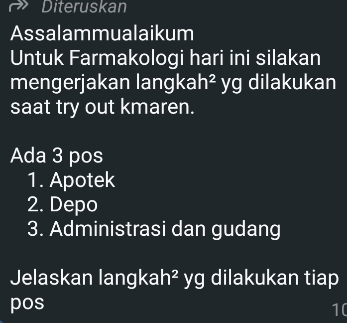 Diteruskan 
Assalammualaikum 
Untuk Farmakologi hari ini silakan 
mengerjakan langkah² yg dilakukan 
saat try out kmaren. 
Ada 3 pos 
1. Apotek 
2. Depo 
3. Administrasi dan gudang 
Jelaskan langk ah^2 yg dilakukan tiap 
pos
10