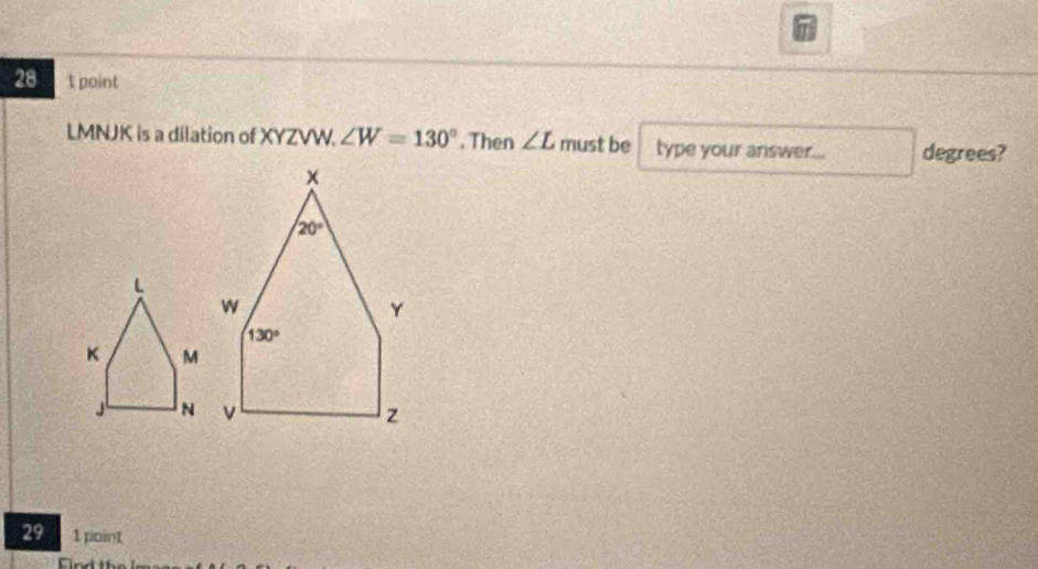 point
LMNJK is a dilation of XYZVW. ∠ W=130°. Then ∠ L must be type your answer... degrees?
29 1 point
Find the