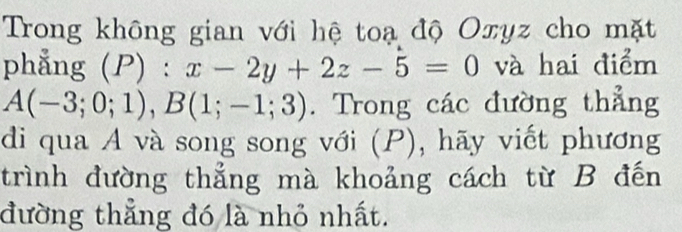 Trong không gian với hệ toạ độ Oxyz cho mặt 
phẳng (P):x-2y+2z-5=0 và hai điểm
A(-3;0;1), B(1;-1;3). Trong các đường thẳng 
di qua A và song song với (P), hãy viết phương 
trình đường thẳng mà khoảng cách từ B đến 
đường thẳng đó là nhỏ nhất.