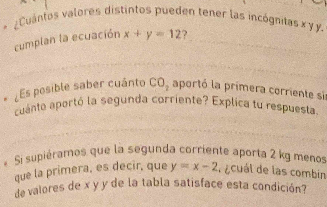 Cuántos valores distintos pueden tener las incógnitas x y y. 
cumplan la ecuación x+y=12 ? 
¿Es pesible saber cuánto CO_2 aportó la primera corriente sir 
cuanto aportó la segunda corriente? Explica tu respuesta. 
* Si supiéramos que la segunda corriente aporta 2 kg menos 
que la primera, es decir, que y=x-2 r ecuál de las combin 
de valores de x y y de la tabla satisface esta condición?